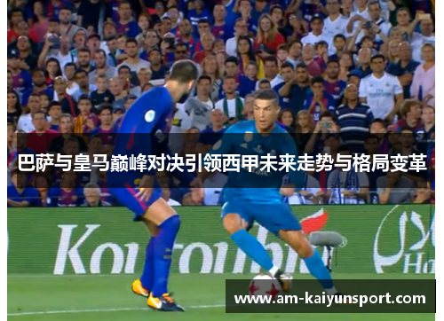 巴萨与皇马巅峰对决引领西甲未来走势与格局变革 巴萨与皇马巅峰对决引领西甲未来走势与格局变革