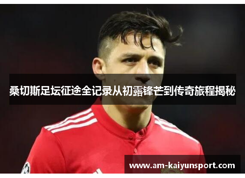 桑切斯足坛征途全记录从初露锋芒到传奇旅程揭秘 桑切斯足坛征途全记录从初露锋芒到传奇旅程揭秘