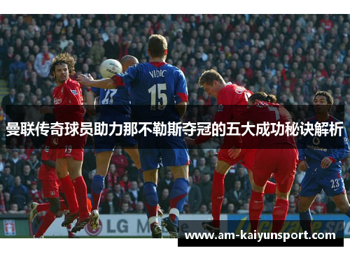 曼联传奇球员助力那不勒斯夺冠的五大成功秘诀解析 曼联传奇球员助力那不勒斯夺冠的五大成功秘诀解析