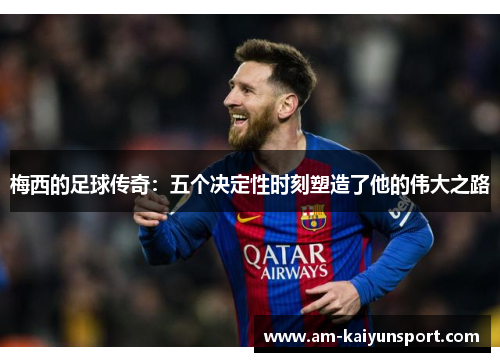 梅西的足球传奇:五个决定性时刻塑造了他的伟大之路 梅西的足球传奇:五个决定性时刻塑造了他的伟大之路