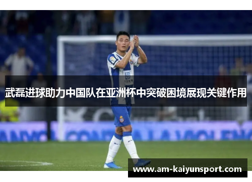武磊进球助力中国队在亚洲杯中突破困境展现关键作用 武磊进球助力中国队在亚洲杯中突破困境展现关键作用